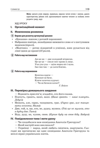 119I семестр
		 Мета: навчати учнів свідомо, правильно, виразно читати вголос і мовчки, давати
характеристику дійових осіб; вдосконалювати навички читання за особами; вчити
розуміти гумор, жарт.
Хід уроку
I.	 Організаційний момент
II.	Мовленнєва розминка
1	 Вправи для розвитку артикуляції дихання
•	 «Цокання» язиком у ротовій порожнині.
•	 Набравши повітря, якнайдовше вимовити слово ні з поступовим
видихом (тричі).
•	 «Маятник» — ротик відкритий в усмішці, язик рухається від
лівої щоки до правої (10 разів).
2	 Робота над чистомовкою
Ан-ан-ан — дме холодний вітрюган.
Це-це-це — сипле сніг прямо в лице.
Уха-уха-уха — щіпа мороз ніс і вуха.
Імо-імо-імо — до хати біжімо.
3	 Робота над скоромовкою
Качечка кряче —
Каченят не баче.
Кличе качечка курчат:
— Чи не бачили качат?
Г. Бойко
III.	Перевірка домашнього завдання
— Відновіть прислів’я; згадайте, хто його сказав.
•	 Плачуть, грають, наші, ваші. (Ваші грають — наші плачуть.
Дідусь)
•	 Неохота, але, гарно, танцювати, грає. (Гарно грає, але танцю-
вати неохота. Мама)
•	 Дме, той, в, ще, хто, не, дудку, музика. (Той ще не музика, хто
в дудку дме. Тато)
•	 Біду, дуду, на, купив, свою. (Купив дуду на свою біду. Бабуся)
IV.	Повідомлення теми і мети уроку
— Чи сподобалося вам оповідання Анатолія Григорука?
— Який настрій воно викликало?
— Українці — народ, який любить сміятися, жартувати. Сьо-
годні ми прочитаємо ще одне оповідання Анатолія  Григорука та
веселі вірші українських поетів.
 