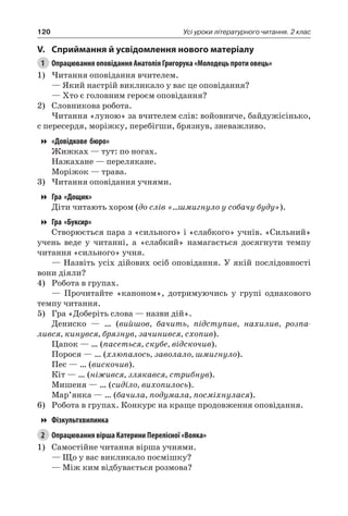 120 Усі уроки літературного читання. 2 клас
V.	Сприймання й усвідомлення нового матеріалу
1	 Опрацювання оповідання Анатолія Григорука «Молодець проти овець»
1)	Читання оповідання вчителем.
— Який настрій викликало у вас це оповідання?
— Хто є головним героєм оповідання?
2)	 Словникова робота.
Читання «луною» за вчителем слів: войовниче, байдужісінько,
с пересердя, моріжку, перебігши, брязнув, зневажливо.
«Довідкове бюро»
Жижках — тут: по ногах.
Нажахане — перелякане.
Моріжок — трава.
3)	Читання оповідання учнями.
Гра «Дощик»
Діти читають хором (до слів «...шмигнуло у собачу буду»).
Гра «Буксир»
Створюється пара з «сильного» і «слабкого» учнів. «Сильний»
учень веде у читанні, а «слабкий» намагається досягнути темпу
читання «сильного» учня.
— Назвіть усіх дійових осіб оповідання. У якій послідовності
вони діяли?
4)	 Робота в групах.
— Прочитайте «каноном», дотримуючись у групі однакового
темпу читання.
5)	 Гра «Доберіть слова — назви дій».
Дениско — … (вийшов, бачить, підступив, нахилив, розпа-
лився, кинувся, брязнув, зачинився, схопив).
Цапок — … (пасеться, скубе, відскочив).
Порося — … (хлюпалось, заволало, шмигнуло).
Пес — … (вискочив).
Кіт — … (ніжився, злякався, стрибнув).
Мишеня — … (сиділо, вихопилось).
Мар’янка — … (бачила, подумала, посміхнулася).
6)	 Робота в групах. Конкурс на краще продовження оповідання.
Фізкультхвилинка
2	 Опрацювання вірша Катерини Перелісної «Вояка»
1)	 Самостійне читання вірша учнями.
— Що у вас викликало посмішку?
— Між ким відбувається розмова?
 