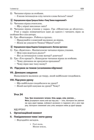 121I семестр
2)	Читання вірша за особами.
— З якою інтонацією слід читати слова батька? сина?
3	 Опрацювання вірша Грицька Бойка «Чому Тимко подряпаний?»
1)	Читання вірша вчителем.
— Що у вірші викликає сміх?
2)	Читання вірша учнями у парах. Гра «Обличчям до обличчя».
Учні у парах повертаються одне до одного і читають вірш за
особами без слів автора.
3)	 Гра «Фантазери». Робота в групах.
— Придумайте словесний малюнок до вірша.
— Яким ви уявляєте Тимка? Юрка? кота?
4	 Опрацювання вірша Вадима Скомаровського «Вагома причина»
1)	 Гра «Бджілки». Напівголосне читання вірша учнями.
— Між ким ведеться діалог?
— Які за інтонацією слова матері? донечки?
2)	 Гра «Хто краще?». Конкурсне читання вірша за особами.
— Чому дівчинка не зрозуміла прохання?
— Чому вірш має таку назву?
VI. 	 Підсумок за темою (запитаннямипідручника)
VII. Домашнє завдання
Намалювати малюнок до твору, який найбільше сподобався.
VIII. Підсумок уроку
— Що найбільше сподобалося на уроці?
— Який настрій панував на уроці? Чому?
Урок 34
		 Тема. Урок позакласного читання. Осінь щедра, осінь золотава…
		 Мета: розширювати знання учнів про пору року — осінь; збагачувати їхнє уявлення
про красу рідної природи, особливості рослинного та тваринного світу в різні пори
року; збагачувати словниковий запас учнів; виховувати любов до рідної природи.
Хід уроку
I.	 Організаційний момент
II.	Повідомлення теми і мети уроку
— Відгадайте загадки.
•	 Голі поля,
Мокне земля,
 