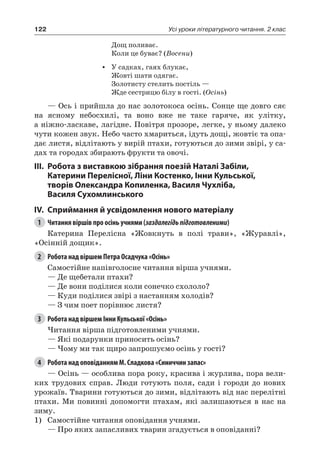 122 Усі уроки літературного читання. 2 клас
Дощ поливає.
Коли це буває? (Восени)
•	 У садках, гаях блукає,
Жовті шати одягає.
Золотисту стелить постіль —
Жде сестрицю білу в гості. (Осінь)
— Ось і прийшла до нас золотокоса осінь. Сонце ще довго сяє
на ясному небосхилі, та воно вже не таке гаряче, як улітку,
а ніжно-ласкаве, лагідне. Повітря прозоре, легке, у ньому далеко
чути кожен звук. Небо часто хмариться, ідуть дощі, жовтіє та опа-
дає листя, відлітають у вирій птахи, готуються до зими звірі, у са-
дах та городах збирають фрукти та овочі.
III.	Робота з виставкою зібрання поезій Наталі Забіли,
Катерини Перелісної, Ліни Костенко, Інни Кульської,
творів Олександра Копиленка, Василя Чухліба,
Василя Сухомлинського
IV.	Сприймання й усвідомлення нового матеріалу
1	 Читання віршів про осінь учнями (заздалегідьпідготовленими)
Катерина  Перелісна «Жовкнуть в полі трави», «Журавлі»,
«Осінній дощик».
2	 Робота над віршем Петра Осадчука «Осінь»
Самостійне напівголосне читання вірша учнями.
— Де щебетали птахи?
— Де вони поділися коли сонечко схололо?
— Куди поділися звірі з настанням холодів?
— З чим поет порівнює листя?
3	 Робота над віршем Інни Кульської «Осінь»
Читання вірша підготовленими учнями.
— Які подарунки приносить осінь?
— Чому ми так щиро запрошуємо осінь у гості?
4	 Робота над оповіданням М. Сладкова «Синиччин запас»
— Осінь — особлива пора року, красива і журлива, пора вели-
ких трудових справ. Люди готують поля, сади і городи до нових
урожаїв. Тварини готуються до зими, відлітають від нас перелітні
птахи. Ми повинні допомогти птахам, які залишаються в нас на
зиму.
1)	 Самостійне читання оповідання учнями.
— Про яких запасливих тварин згадується в оповіданні?
 