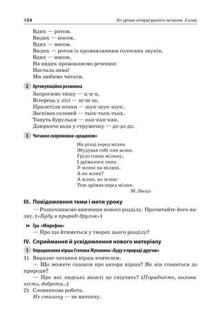 124 Усі уроки літературного читання. 2 клас
Вдих — ротом.
Видих — носом.
Вдих — носом.
Видих — ротом із промовлянням голосних звуків.
Вдих — носом.
На видих промовляємо речення:
Настала зима!
Ми любимо читати.
2	 Артикуляційна розминка
Запросимо тишу — ц-ц-ц.
Вітерець у лісі — ш-ш-ш.
Прилетіли птахи — шук-шук-шук.
Заспівав соловей — тьох-тьох-тьох.
Тануть бурульки — кап-кап-кап.
Дзюркоче вода у струмочку — дз-дз-дз.
3	 Читання скоромовки «дощиком»
На річці серед мілин
Збудував собі лин млин.
Гріло сонце мілину,
І дрімалося лину.
У млині на мілині.
А як млин?
А млин, як млин:
Теж дрімав серед мілин.
М. Заєць
III.	Повідомлення теми і мети уроку
— Розпочинаємо вивчення нового розділу. Прочитайте його на-
зву. («Буду я природі другом»)
Гра «Мікрофон»
— Про що йтиметься у творах цього розділу?
IV.	Сприймання й усвідомлення нового матеріалу
1	 Опрацювання вірша Степана Жупанина «Буду я природі другом»
1)	 Виразне читання вірша вчителем.
— Що можете сказати про автора вірша? Як він ставиться до
природи?
— Про які людські якості це свідчить? (Порядність, вихова-
ність, доброта…)
2)	 Словникова робота.
Не столочу — не витопчу.
 