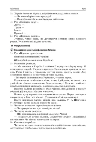 125I семестр
3)	 Хорове читання вірша з дотриманням розділових знаків.
— Як поет оберігатиме природу?
— Поясніть вислів «…посію зерна доброти».
4)	 Гра «Знайдіть риму».
Лугом —
Трави —
Іти —
Прашці —
5)	 Гра «Доскажи рядок».
Учитель читає вірш, не дочитуючи останнє слово кожного
рядка. Учні повинні додати це слово.
Фізкультхвилинка
2	 Опрацювання казки Галини Демченко «Калинка»
1)	 Гра «Віднови прислів’я».
БезвербиікалининемаУкраїни.
(Без верби і калини нема України.)
2)	 Розповідь учителя.
— Ми живемо в Україні і любимо її гарну та співучу мову, її
прекрасних людей, її пишну природу. Наша земля красива та ще-
дра. Росте і жито, і городина, цвітуть квіти, зріють плоди. Але
особливою любов’ю користується у нас калина.
«Без верби і калини нема України», — каже народ.
Росте калина по тінистих лісах, в гаях і дібровах, на схилах, на
узліссі, на лісових галявинах. Садять калину і біля хат, щоб вес-
ною білим цвітом милувала, а зимою від застуди лікувала.
Навесні калина розквітає і стає гарною, мов дівчина у білому
вбранні. (Діти розглядають малюнок.)
Восени кущ вкривається червоними ягодами. Народ оспівував
цю рослину в багатьох піснях. (Слухання пісні про калину.)
Поети написали багато віршів про калину. Т.  Г. Шевченко
у «Кобзарі» слово калина вжив 385 разів.
3)	Читання вчителем першої частини казки.
— Чи зрозуміли ви, про кого буде казка?
4)	Читання казки до кінця.
— Що вам нагадала ця казка? (Легенду) Чому?
— Роздивіться ягоди калини. Скуштуйте ягідку і подивіться
на зернятко. Чи дійсно воно схоже на серце?
5)	 Словникова робота.
Читання «луною» за вчителем слів: попідвіконню, тонюсіньке,
звеселилося, стебельце, стрепенувся, улюбленця.
 