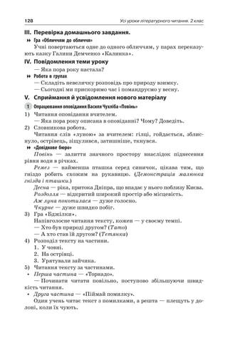 128 Усі уроки літературного читання. 2 клас
III.	Перевірка домашнього завдання.
Гра «Обличчям до обличчя»
Учні повертаються одне до одного обличчям, у парах переказу-
ють казку Галини Демченко «Калинка».
IV.	Повідомлення теми уроку
— Яка пора року настала?
Робота в групах
— Складіть невеличку розповідь про природу взимку.
— Сьогодні ми прискоримо час і помандруємо у весну.
V.	Сприймання й усвідомлення нового матеріалу
1	 Опрацювання оповідання Василя Чухліба «Повінь»
1)	Читання оповідання вчителем.
— Яка пора року описана в оповіданні? Чому? Доведіть.
2)	 Словникова робота.
Читання слів «луною» за вчителем: гілці, гойдається, зблис-
нуло, острівець, зіщулився, затишніше, ткнувся.
«Довідкове бюро»
Повінь — залиття значного простору внаслідок піднесення
рівня води в річках.
Ремез — найменша пташка серед синичок, цікава тим, що
гніздо робить схожим на рукавицю. (Демонстрація малюнка
гнізда і пташки.)
Десна — ріка, притока Дніпра, що впадає у нього поблизу Києва.
Роздолля — відкритий широкий простір або місцевість.
Аж луна покотилася — дуже голосно.
Чкурне — дуже швидко побіг.
3)	 Гра «Бджілки».
Напівголосне читання тексту, кожен — у своєму темпі.
— Хто був природі другом? (Тато)
— А хто став їй другом? (Тетянка)
4)	 Розподіл тексту на частини.
1.	 У човні.
2.	 На острівці.
3.	 Урятували зайчика.
5)	Читання тексту за частинами.
•	 Перша частина — «Торнадо».
—	Починати читати повільно, поступово збільшуючи швид-
кість читання.
•	 Друга частина — «Піймай помилку».
Один учень читає текст з помилками, а решта — плещуть у до-
лоні, коли їх чують.
 