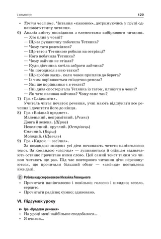 129I семестр
•	 Третя частина. Читання «каноном», дотримуючись у групі од-
накового темпу читання.
6)	 Аналіз змісту оповідання з елементами вибіркового читання.
— Хто плив у човні?
— Що за рукавичку побачила Тетянка?
— Чому тато розсміявся?
— Що тато з Тетянкою робили на острівці?
— Кого побачила Тетянка?
— Чому зайчик не втікав?
— Куди дівчинка хотіла забрати зайчика?
— Чи погодився з нею татко?
— Що зробив заєць, коли човен приплив до берега?
— Із чим порівнюється гніздечко ремеза?
— Які ще порівняння є в тексті?
— Які дива спостерігала Тетянка із татом, пливучи в човні?
— Як тато називав зайчика? Чому саме так?
7)	 Гра «Слідопити».
Учитель читає початок речення, учні мають відшукати все ре-
чення і дочитати його до кінця.
8)	 Гра «Впізнай предмет».
Маленький, непримітний. (Ремез)
Довга й зелена. (Щука)
Невеличкий, круглий. (Острівець)
Смачний. (Борщ)
Молодий. (Щавель)
9)	 Гра «Кидок — засічка».
За командою «кидок» усі діти починають читати напівголосно
текст. За командою «засічка» — зупиняються й олівцем відзнача-
ють останнє прочитане ними слово. Цей самий текст таким же чи-
ном читають ще раз. Під час повторного читання діти перекону-
ються, що прочитали більший обсяг — «засічка» поставлена
вже далі.
2	 Робота над скоромовкою Михайла Левицького
•	 Прочитати напівголосно і повільно; голосно і швидко; весело,
сердито.
•	 Прочитати радісно; сумно; здивовано.
VI.	Підсумок уроку
Гра «Продовж речення»
•	 На уроці мені найбільше сподобалося…
•	 Я вчився…
 