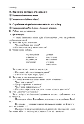 131I семестр
III.	Перевірка домашнього завдання
1	 Переказ оповідання за частинами
2	 Творчий переказ (відіменізайчика)
IV.	Сприймання й усвідомлення нового матеріалу
1	 Опрацювання вірша Ліни Костенко «Перекинута шпаківня»
1)	 Робота над заголовком.
Гра «Мікрофон»
— Чому шпаківня може бути перекинута? (Учні висувають
свої припущення.)
2)	Читання вірша вчителем.
— Чи сподобався вам вірш?
— Які почуття він у вас викликав?
3)	 Словникова робота.
Чорногривий
шпаченята
борсаються
півторадні
денцем
шпаченята
безпорадні
оченята
порушили
Читання слів «луною» за вчителем.
— Як ви розумієте слово чорногривий?
— У кого може бути чорна грива?
4)	Читання вірша «ланцюжком».
— З якою інтонацією слід читати слова шпаченят?
— Чому плаче шпак?
— Де була прибита шпаківня?
— Чому вона перекинулася?
— Які слова передають щире співчуття поетеси до птахів?
5)	 Гра «Диктор телебачення».
Читати вірш, періодично відриваючи погляд, щоб подивитися
на глядачів.
— Продовжте вірш. Ви побачили перекинуту шпаківню. Ваші
дії?
— Що краще — врятувати шпаківню, залишивши в ній шпаче-
нят, чи забрати їх?
— Відповісти на це запитання вам допоможе оповідання Івана
Сенченка «Жаль, та не дуже, плакала б, та не хочеться».
 