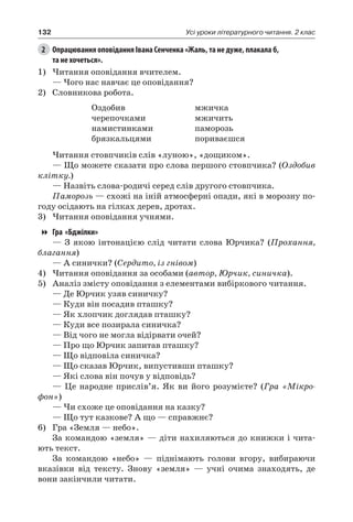 132 Усі уроки літературного читання. 2 клас
2	 Опрацювання оповідання Івана Сенченка «Жаль, та не дуже, плакала б,
та не хочеться».
1)	Читання оповідання вчителем.
— Чого нас навчає це оповідання?
2)	 Словникова робота.
Оздобив
черепочками
намистинками
брязкальцями
мжичка
мжичить
паморозь
пориваєшся
Читання стовпчиків слів «луною», «дощиком».
— Що можете сказати про слова першого стовпчика? (Оздобив
клітку.)
— Назвіть слова-родичі серед слів другого стовпчика.
Паморозь — схожі на іній атмосферні опади, які в морозну по-
году осідають на гілках дерев, дротах.
3)	Читання оповідання учнями.
Гра «Бджілки»
— З якою інтонацією слід читати слова Юрчика? (Прохання,
благання)
— А синички? (Сердито, із гнівом)
4)	Читання оповідання за особами (автор, Юрчик, синичка).
5)	 Аналіз змісту оповідання з елементами вибіркового читання.
— Де Юрчик узяв синичку?
— Куди він посадив пташку?
— Як хлопчик доглядав пташку?
— Куди все позирала синичка?
— Від чого не могла відірвати очей?
— Про що Юрчик запитав пташку?
— Що відповіла синичка?
— Що сказав Юрчик, випустивши пташку?
— Які слова він почув у відповідь?
— Це народне прислів’я. Як ви його розумієте? (Гра «Мікро-
фон»)
— Чи схоже це оповідання на казку?
— Що тут казкове? А що — справжнє?
6)	 Гра «Земля — небо».
За командою «земля» — діти нахиляються до книжки і чита-
ють текст.
За командою «небо» — піднімають голови вгору, вибираючи
вказівки від тексту. Знову «земля» — учні очима знаходять, де
вони закінчили читати.
 