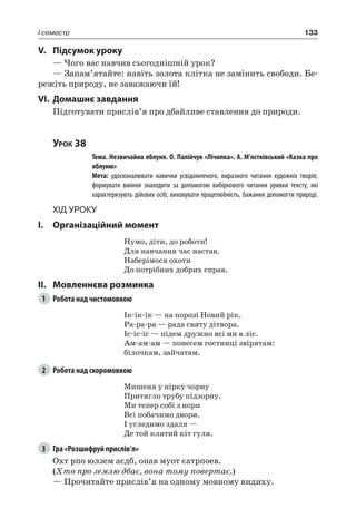 133I семестр
V.	Підсумок уроку
— Чого вас навчив сьогоднішній урок?
— Запам’ятайте: навіть золота клітка не замінить свободи. Бе-
режіть природу, не заважаючи їй!
VI.	Домашнє завдання
Підготувати прислів’я про дбайливе ставлення до природи.
Урок 38
		 Тема. Незвичайна яблуня. О. Палійчук «Лічилка». А. М’ястківський «Казка про
яблуню»
		 Мета: удосконалювати навички усвідомленого, виразного читання художніх творів;
формувати вміння знаходити за допомогою вибіркового читання уривки тексту, які
характеризують дійових осіб; виховувати працелюбність, бажання допомогти природі.
Хід уроку
I.	 Організаційний момент
Нумо, діти, до роботи!
Для навчання час настав.
Наберімося охоти
До потрібних добрих справ.
II.	Мовленнєва розминка
1	 Робота над чистомовкою
Ік-ік-ік — на порозі Новий рік.
Ра-ра-ра — рада святу дітвора.
Іс-іс-іс — підем дружно всі ми в ліс.
Ам-ам-ам — понесем гостинці звірятам:
білочкам, зайчатам.
2	 Робота над скоромовкою
Мишеня у нірку чорну
Притягло трубу підзорну.
Ми тепер собі з нори
Всі побачимо двори.
І угледимо здаля —
Де той клятий кіт гуля.
3	 Гра «Розшифруй прислів’я»
Охт рпо юлзем аєдб, онав муот єатрпоев.
(Хто про землю дбає, вона тому повертає.)
— Прочитайте прислів’я на одному мовному видиху.
 