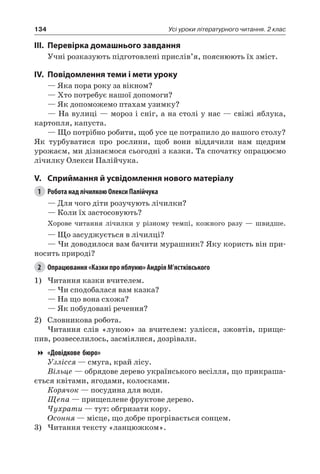 134 Усі уроки літературного читання. 2 клас
III.	Перевірка домашнього завдання
Учні розказують підготовлені прислів’я, пояснюють їх зміст.
IV.	Повідомлення теми і мети уроку
— Яка пора року за вікном?
— Хто потребує нашої допомоги?
— Як допоможемо птахам узимку?
— На вулиці — мороз і сніг, а на столі у нас — свіжі яблука,
картопля, капуста.
— Що потрібно робити, щоб усе це потрапило до нашого столу?
Як турбуватися про рослини, щоб вони віддячили нам щедрим
урожаєм, ми дізнаємося сьогодні з казки. Та спочатку опрацюємо
лічилку Олекси Палійчука.
V.	Сприймання й усвідомлення нового матеріалу
1	 Робота над лічилкою Олекси Палійчука
— Для чого діти розучують лічилки?
— Коли їх застосовують?
Хорове читання лічилки у різному темпі, кожного разу — швидше.
— Що засуджується в лічилці?
— Чи доводилося вам бачити мурашник? Яку користь він при-
носить природі?
2	 Опрацювання «Казки про яблуню» Андрія М’ястківського
1)	Читання казки вчителем.
— Чи сподобалася вам казка?
— На що вона схожа?
— Як побудовані речення?
2)	 Словникова робота.
Читання слів «луною» за вчителем: узлісся, зжовтів, прище-
пив, розвеселилось, засміялися, дозрівали.
«Довідкове бюро»
Узлісся — смуга, край лісу.
Вільце — обрядове дерево українського весілля, що прикраша-
ється квітами, ягодами, колосками.
Корячок — посудина для води.
Щепа — прищеплене фруктове дерево.
Чухрати — тут: обгризати кору.
Осоння — місце, що добре прогрівається сонцем.
3)	Читання тексту «ланцюжком».
 