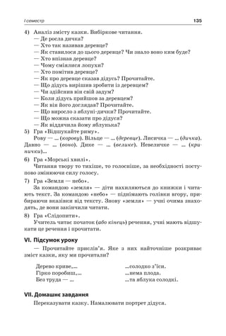135I семестр
4)	 Аналіз змісту казки. Вибіркове читання.
— Де росла дичка?
— Хто так називав деревце?
— Як ставилося до цього деревце? Чи знало воно ким буде?
— Хто впізнав деревце?
— Чому сміялися лопухи?
— Хто помітив деревце?
— Як про деревце сказав дідусь? Прочитайте.
— Що дідусь вирішив зробити із деревцем?
— Чи здійснив він свій задум?
— Коли дідусь прийшов за деревцем?
— Як він його доглядав? Прочитайте.
— Що виросло з яблуні-дички? Прочитайте.
— Що можна сказати про дідуся?
— Як віддячила йому яблунька?
5)	 Гра «Відшукайте риму».
Рову — … (корову). Вільце — … (деревце). Лисичка — … (дичка).
Давно — … (воно). Дике — … (велике). Невеличке — … (кри-
нички)…
6)	 Гра «Морські хвилі».
Читання твору то тихіше, то голосніше, за необхідності посту-
пово змінюючи силу голосу.
7)	 Гра «Земля — небо».
За командою «земля» — діти нахиляються до книжки і чита-
ють текст. За командою «небо» — піднімають голівки вгору, при-
бираючи вказівки від тексту. Знову «земля» — учні очима знахо-
дять, де вони закінчили читати.
8)	 Гра «Слідопити».
Учитель читає початок (або кінець) речення, учні мають відшу-
кати це речення і прочитати.
VI.	Підсумок уроку
— Прочитайте прислів’я. Яке з них найточніше розкриває
зміст казки, яку ми прочитали?
Дерево криве,…
Гірко поробиш,…
Без труда — …
…солодко з’їси.
…нема плода.
…та яблука солодкі.
VII. Домашнє завдання
Переказувати казку. Намалювати портрет дідуся.
 