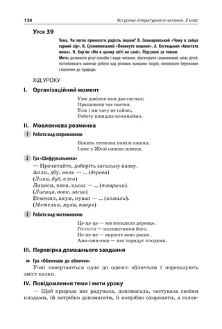 136 Усі уроки літературного читання. 2 клас
Урок 39
		 Тема. Чи легко приносити радість іншим? В.  Скомаровський «Чому в зайця
гарний зір». В. Сухомлинський «Покинуте кошеня». А. Костецький «Хвостата
мова». Н. Кир’ян «Ми в цьому світі не самі». Підсумок за темою
		 Мета: розвивати різні способи і види читання; збагачувати словниковий запас дітей;
поглиблювати навички роботи над різними жанрами творів; виховувати бережливе
ставлення до природи.
Хід уроку
I.	 Організаційний момент
Уже дзвінок нам дав сигнал:
Працювати час настав.
Тож і ми часу не гаймо,
Роботу швидше починаймо.
II.	Мовленнєва розминка
1	 Робота над скоромовкою
Біжить стежина поміж ожини.
І вже у Жені ожини жменя.
2	 Гра «Шифрувальники»
— Прочитайте, доберіть загальну назву.
Апли, дбу, нелк — … (дерева)
(Липа, дуб, клен)
Лицяси, квов, цьєаз — … (тварини).
(Лисиця, вовк, заєць)
Етмекил, ахум, кувап — … (комахи).
(Метелик, муха, павук)
3	 Робота над чистомовкою
Це-це-це — ми посадили деревце.
Го-го-го — поливатимем його.
Не-не-не — виросте воно рясне.
Ами-ами-ами — нас порадує плодами.
III.	Перевірка домашнього завдання
Гра «Обличчям до обличчя»
Учні повертаються одне до одного обличчям і переказують
зміст казки.
IV.	Повідомлення теми і мети уроку
— Щоб природа нас радувала, допомагала, частувала своїми
плодами, їй потрібно допомагати, її потрібно охороняти, а голов-
 