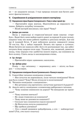137I семестр
не — не завдавати шкоди. І тоді природа покаже нам багато див-
ного і фантастичного.
V.	Сприймання й усвідомлення нового матеріалу
1	 Опрацювання вірша Вадима Скомаровського «Чому в зайця гарний зір»
— Прочитайте вірш мовчки. Підготуйтеся до виразного чи-
тання. Доберіть потрібну інтонацію.
— Який настрій викликав у вас вірш? Чому?
Довідка для вчителя
Заєць у перекладі зі старослов’янської мови означає «стри-
бун». Задні його лапи майже вдвічі довші за передні й дуже сильні,
завдяки чому він може робити стрибки в декілька метрів. Але він
ще й чудовий бігун. У разі небезпеки досягає швидкості понад
70 км/год. Зір у зайця середній. Бачить він краще в сутінках.
Може бачити все навколо себе: його очі розташовані так, що забез-
печують йому широке поле зору. Тікаючи, він, зазвичай, дивиться
назад, тому нерідко стає здобиччю іншого ворога, що опинився на
його шляху. Спить заєць із заплющеними очима.
Гра «Актори»
— Прочитайте вірш: здивовано; захоплено.
Гра «Добери риму»
Повір — зір; смішинку — морквинку; авто — ніхто; на база-
рах — в окулярах.
2	 Опрацювання оповідання Василя Сухомлинського «Покинуте кошеня»
1)	 Самостійне читання оповідання учнями.
— Яке почуття ви переживали, коли читали оповідання? Коли
вам було сумно? Чому? Коли зітхнули із полегшенням?
2)	Читання оповідання «ланцюжком».
— Які речення слід прочитати з почуттям вдячності й радості?
3)	 Аналіз змісту оповідання з елементами вибіркового читання.
— Чому кошеня опинилося на дорозі? Чи випадково це трапи-
лося?
— Чому кошеня нявчало?
— Як люди ставилися до кошеняти?
— Чому вони не допомогли кошеняті?
— Скільки часу кошенятко сиділо насамоті?
— Де Наталочка почула кошенятко?
— Що зробила дівчинка?
— Хто з людей виявився найдобрішим, а хто — найжорстокі-
шим? (Той, хто виніс кошеня.)
 