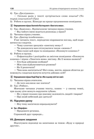 138 Усі уроки літературного читання. 2 клас
4)	 Гра «Дослідники».
— Скільки разів у тексті зустрічається слово кошеня? (Чо-
тири); кошенятко? (Три)
5)	 Робота в групах. Конкурс на краще продовження оповідання.
3	 Опрацювання вірша Анатолія Костецького «Хвостата мова».
1)	 Гра «Бджілки». Напівголосне читання вірша учнями.
— Від чийого імені ведеться розповідь у вірші?
2)	Читання вірша учнями.
3)	 Гра «Диктор телебачення».
Учні читають текст, періодично відриваючи погляд, щоб поди-
витися на глядачів.
— Чому хлопчик зрозумів «хвостату мову»?
— Чи доводилося вам спілкуватися такою «мовою»?
— Чим схожі цей вірш та оповідання «Покинуте кошеня»?
4)	 Робота в групах.
— Пофантазуйте і розіграйте за змістом оповідання «Покинуте
кошеня» і вірша «Хвостата мова» виставу. Як її можна назвати?
— Хто буде дійовими особами?
— Між ким відбуватиметься розмова?
— Як її розпочати?
— Чим вона закінчиться? Які слова, жести, вирази обличчя до-
поможуть глядачам відчути почуття дійових осіб?
4	 Опрацювання вірша Надії Кир’ян «Ми в цьому світі не самі»
1)	Читання вірша вчителем.
— До чого закликає нас поетеса?
2)	 Гра «Рибки».
Мовчазне читання учнями тексту, кожен — у своєму темпі,
при цьому діти можуть ворушити губами.
— Як у вірші сказано про взаємну залежність людей і тварин?
— Про який небесний дах ідеться?
VI.	Підсумок уроку
— Яку тему закінчили опрацьовувати?
Гра «Мікрофон»
— Продовжте речення.
Справжній друг природи…
VII. Домашнє завдання
Підготувати відповіді на запитання за темою «Буду я природі
другом».
 