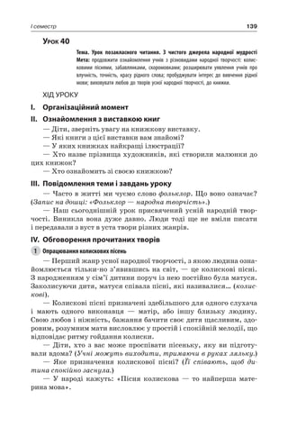 139I семестр
Урок 40
		 Тема. Урок позакласного читання. З чистого джерела народної мудрості
		 Мета: продовжити ознайомлення учнів з різновидами народної творчості: колис-
ковими піснями, забавлянками, скоромовками; розширювати уявлення учнів про
влучність, точність, красу рідного слова; пробуджувати інтерес до вивчення рідної
мови; виховувати любов до творів усної народної творчості, до книжки.
Хід уроку
I.	 Організаційний момент
II.	 Ознайомлення з виставкою книг
— Діти, зверніть увагу на книжкову виставку.
— Які книги з цієї виставки вам знайомі?
— У яких книжках найкращі ілюстрації?
— Хто назве прізвища художників, які створили малюнки до
цих книжок?
— Хто ознайомить зі своєю книжкою?
III.	Повідомлення теми і завдань уроку
— Часто в житті ми чуємо слово фольклор. Що воно означає?
(Запис на дошці: «Фольклор — народна творчість».)
— Наш сьогоднішній урок присвячений усній народній твор-
чості. Виникла вона дуже давно. Люди тоді ще не вміли писати
і передавали з вуст в уста твори різних жанрів.
IV.	 Обговорення прочитаних творів
1	 Опрацювання колискових пісень
— Перший жанр усної народної творчості, з якою людина озна-
йомлюється тільки-но з’явившись на світ, — це колискові пісні.
З народженням у сім’ї дитини поруч із нею постійно була матуся.
Заколисуючи дитя, матуся співала пісні, які називалися… (колис-
кові).
— Колискові пісні призначені здебільшого для одного слухача
і мають одного виконавця — матір, або іншу близьку людину.
Свою любов і ніжність, бажання бачити своє дитя щасливим, здо-
ровим, розумним мати висловлює у простій і спокійній мелодії, що
відповідає ритму гойдання колиски.
— Діти, хто з вас може проспівати пісеньку, яку ви підготу-
вали вдома? (Учні можуть виходити, тримаючи в руках ляльку.)
— Яке призначення колискової пісні? (Її співають, щоб ди-
тина спокійно заснула.)
— У народі кажуть: «Пісня колискова — то найперша мате-
рина мова».
 