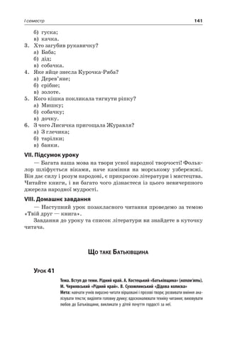 141I семестр
б)	 гуска;
в)	 качка.
3.	 Хто загубив рукавичку?
а)	 Баба;
б)	 дід;
в)	 собачка.
4.	Яке яйце знесла Курочка-Ряба?
а)	 Дерев’яне;
б)	 срібне;
в)	 золоте.
5.	 Кого кішка покликала тягнути ріпку?
а)	Мишку;
б)	 собачку;
в)	 дочку.
6.	 З чого Лисичка пригощала Журавля?
а)	 З глечика;
б)	 тарілки;
в)	 банки.
VII. Підсумок уроку
— Багата наша мова на твори усної народної творчості! Фольк-
лор шліфується віками, наче каміння на морському узбережжі.
Він дає силу і розум народові, є прикрасою літератури і мистецтва.
Читайте книги, і ви багато чого дізнаєтеся із цього невичерпного
джерела народної мудрості.
VIII. Домашнє завдання
— Наступний урок позакласного читання проведемо за темою
«Твій друг — книга».
Завдання до уроку та список літератури ви знайдете в куточку
читача.
Що таке Батьківщина
Урок 41
		 Тема. Вступ до теми. Рідний край. А. Костецький «Батьківщина» (напам’ять).
М. Чернявський «Рідний край». В. Сухомлинський «Дідова колиска»
		 Мета: навчати учнів виразно читати віршовані і прозові твори; розвивати вміння ана-
лізувати тексти; виділяти головну думку; вдосконалювати техніку читання; виховувати
любов до Батьківщини, викликати у дітей почуття гордості за неї.
 
