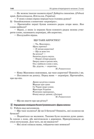 144 Усі уроки літературного читання. 2 клас
— Як можна інакше назвати вірш? Доберіть синоніми. (Рідний
край, Батьківщина, Вітчизна, Україна)
— У яких словах вірша передається головна думка?
3)	 Ознайомлення з поняттям «акровірш».
— Прочитайте перші букви кожного рядка згори вниз. Яке
слово вийшло?
— Вірші, у яких із перших букв кожного рядка можна утво-
рити слово, називають акровірш, або акростих.
— Послухайте вірша.
ЩО ТАКЕ АКРОСТИХ?
— Ти, Максимку,
Щось притих?
— Я читаю акростих!
— Що ж воно ото
За штука? —
Запитав дідусь онука.
— Перші літери рядків
Зверху вниз я разом звів,
Ось і вийшло слово з них,
Це, дідусю, — акростих.
М. Романченко
— Кому Максимко пояснював, що таке акростих? Поясніть і ви.
— Погляньте на дошку. Перед вами — акровірш. Прочитайте,
про що він.
Давно ця річка славна
Народи три єднає
І в Чорне море плине.
Простори України
Розкішно прикрашає,
Очиці милує дитині. (Дніпро)
М. Романченко
— Що ви знаєте про цю річку?
3	 Опрацювання оповідання Василя Сухомлинського «Дідова колиска»
1)	 Робота над заголовком.
— Що таке колиска? Де ви її бачили? Опишіть, які колиски ви
бачили?
— Подивіться на малюнок. Такими були колиски дуже давно.
Їх плели з лози, або виготовляли з деревини. Прикріплювали до
стелі мотузками. Для чого, як ви вважаєте?
— Які пісні співала мама, гойдаючи своє немовля?
 