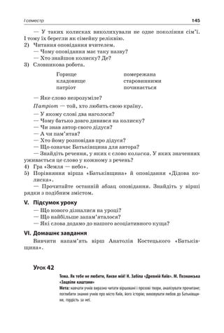 145I семестр
— У таких колисках виколихували не одне покоління сім’ї.
І тому їх берегли як сімейну реліквію.
2)	Читання оповідання вчителем.
— Чому оповідання має таку назву?
— Хто знайшов колиску? Де?
3)	 Словникова робота.
Горище
кладовище
патріот
помережана
старовинними
починається
— Яке слово незрозуміле?
Патріот — той, хто любить свою країну.
— У якому слові два наголоси?
— Чому батько довго дивився на колиску?
— Чи знав автор свого дідуся?
— А чи пам’ятав?
— Хто йому розповідав про дідуся?
— Що означає Батьківщина для автора?
— Знайдіть речення, у яких є слово колиска. У яких значеннях
уживається це слово у кожному з речень?
4)	 Гра «Земля — небо».
5)	 Порівняння вірша «Батьківщина» й оповідання «Дідова ко-
лиска».
— Прочитайте останній абзац оповідання. Знайдіть у вірші
рядки з подібним змістом.
V.	Підсумок уроку
— Що нового дізналися на уроці?
— Що найбільше запам’яталося?
— Які слова додамо до нашого асоціативного куща?
VI.	Домашнє завдання
Вивчити напам’ять вірш Анатолія  Костецького «Батьків-
щина».
Урок 42
		 Тема. Як тебе не любити, Києве мій! Н. Забіла «Древній Київ». М. Познанська
«Зацвіли каштани»
		 Мета: навчати учнів виразно читати віршовані і прозові твори, аналізувати прочитане;
поглибити знання учнів про місто Київ, його історію; виховувати любов до Батьківщи-
ни, гордість за неї.
 