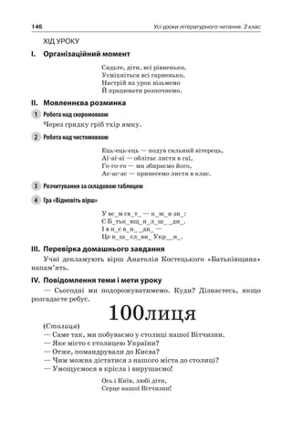 146 Усі уроки літературного читання. 2 клас
Хід уроку
I.	 Організаційний момент
Сядьте, діти, всі рівненько.
Усміхніться всі гарненько,
Настрій на урок візьмемо
Й працювати розпочнемо.
II.	Мовленнєва розминка
1	 Робота над скоромовкою
Через грядку гріб тхір ямку.
2	 Робота над чистомовкою
Ець-ець-ець — подув сильний вітерець,
Аї-аї-аї — облітає листя в гаї,
Го-го-го — ми збираємо його,
Ас-ас-ас — принесемо листя в клас.
3	 Розчитування за складовою таблицею
4	 Гра «Відновіть вірш»
У вс_м св_т_ — к_ж_н зн_:
Є Б_тьк_вщ_н_л_ш_ _дн_.
І в н_с в_н_ _дн_ —
Це н_ш_ сл_вн_ Укр__н_.
III.	Перевірка домашнього завдання
Учні декламують вірш Анатолія Костецького «Батьківщина»
напам’ять.
IV.	Повідомлення теми і мети уроку
— Сьогодні ми подорожуватимемо. Куди? Дізнаєтесь, якщо
розгадаєте ребус.
100лиця(Столиця)
— Саме так, ми побуваємо у столиці нашої Вітчизни.
— Яке місто є столицею України?
— Отже, помандрували до Києва?
— Чим можна дістатися з нашого міста до столиці?
— Умощуємося в крісла і вирушаємо!
Ось і Київ, любі діти,
Серце нашої Вітчизни!
 