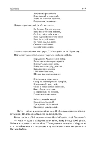 147I семестр
Хочу вам я розповісти
Опис гарний історичний.
Місто це — немов казкове,
Старовинне і мов нове.
Демонстрування слайдів або малюнків.
На берегах Дніпра крутих,
Весь помережений садами,
Стоїть у сяйві днів нових
Наш рідний Київ перед нами.
Наш Київ розіслався
На горах над Дніпром,
Садами заквітчався,
Мов дівчина вінком.
Звучить пісня «Києве мій» (муз. П. Майбороди, сл. М. Луценка).
Під час звучання пісні демонструються слайди про Київ.
Перед вами Андріївський собор,
Йому вже майже триста років!
Він нас чарує знов і знов.
Височить він над будинками,
Куполами вгору лине
І мов небо підпирає,
Що над нами завжди синіє.
Ось з’явився перед вами
Собор Володимирський суворий.
Він великий і могутній,
Та ще й разом із тим казковий.
З голубими куполами
Із чарівними, як в казці,
Розписними воротами.
Вабить око всіх людей
Палац Маріїнський!
Тут прийма своїх гостей
Президент український.
— Київ — місто-красень, місто-сад. Особливо славиться він ка-
штанами. Це дерево зображено на гербі міста.
Звучить пісня «Білі каштани» (муз. П. Майбороди, сл. А. Малишка).
— Київ — одне з найдревніших міст, йому понад 1500 років.
Звідки ж походить назва міста? Повернемося до наших підручни-
ків і ознайомимося з легендою, яку переказала нам письменниця
Наталя Забіла.
 