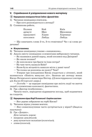 148 Усі уроки літературного читання. 2 клас
V.	Сприймання й усвідомлення нового матеріалу
1	 Опрацювання оповідання Наталі Забіли «Древній Київ»
1)	Читання оповідання вчителем.
— Про кого розповідається в легенді?
2)	 Словникова робота.
Поляни
дрімучі
працьовиті
поселився
Кий
Щек
Хорив
Либідь
Київ
Щековиця
Хоревиця
Либідь
— Що означають слова 2-го, 3-го стовпчика? Чи є ці слова ро-
дичами?
Фізкультхвилинка
3)	Читання оповідання учнями «ланцюжком».
4)	 Аналіз змісту оповідання з елементами вибіркового читання.
— Як називався давній народ, який оселився над Дніпром?
— Як жили поляни?
— Де поселилися три брати та їхня сестра?
— На чию честь назвали Київ?
— Якою була місцевість навколо міста у давні часи?
— Чи схожа ця розповідь на казку? Чим?
— Уперше про походження Києва згадується у літописі, який
називається «Повість минулих літ». Записав цю легенду монах
Києво-Печерського монастиря Нестор. (Демонстрування ілюстра-
цій Києво-Печерської лаври.)
— Легенда — це народне оповідання про якість події чи життя
людей з елементами казковості, фантастики.
5)	 Гра «Диктор телебачення».
Читати текст, періодично відриваючи погляд, щоб подивитися
на глядачів.
2	 Опрацювання вірша Марії Познанської «Зацвіли каштани»
— Яке дерево зображене на гербі Києва?
1)	Читання вірша учнями мовчки.
— Яке словосполучення часто зустрічається у вірші? (Зацвіли
каштани)
2)	 Гра «Дощик».
Діти читають хором:
•	 накрапає дощ (тихо);
•	 дощ пускається сильніше (голосніше);
•	 злива (голосно);
 