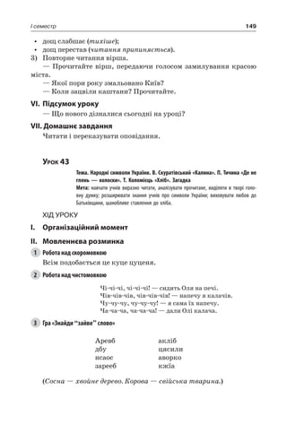 149I семестр
•	 дощ слабшає (тихіше);
•	 дощ перестав (читання припиняється).
3)	 Повторне читання вірша.
— Прочитайте вірш, передаючи голосом замилування красою
міста.
— Якої пори року змальовано Київ?
— Коли зацвіли каштани? Прочитайте.
VI.	Підсумок уроку
— Що нового дізналися сьогодні на уроці?
VII. Домашнє завдання
Читати і переказувати оповідання.
Урок 43
		 Тема. Народні символи України. В. Скуратівський «Калина». П. Тичина «Де не
глянь — колоски». Т. Коломієць «Хліб». Загадка
		 Мета: навчати учнів виразно читати, аналізувати прочитане, виділяти в творі голо-
вну думку; розширювати знання учнів про символи України; виховувати любов до
Батьківщини, шанобливе ставлення до хліба.
Хід уроку
I.	 Організаційний момент
II.	Мовленнєва розминка
1	 Робота над скоромовкою
Всім подобається це куце цуценя.
2	 Робота над чистомовкою
Чі-чі-чі, чі-чі-чі! — сидить Оля на печі.
Чів-чів-чів, чів-чів-чів! — напечу я калачів.
Чу-чу-чу, чу-чу-чу! — я сама їх напечу.
Ча-ча-ча, ча-ча-ча! — дали Олі калача.
3	 Гра «Знайди “зайве” слово»
Аревб
дбу
нсаос
зарееб
акліб
цясили
аворко
кжїа
(Сосна — хвойне дерево. Корова — свійська тварина.)
 
