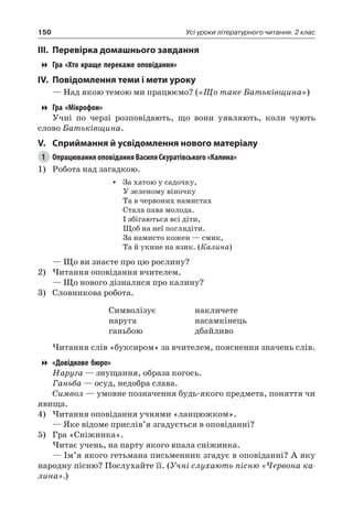 150 Усі уроки літературного читання. 2 клас
III.	Перевірка домашнього завдання
Гра «Хто краще перекаже оповідання»
IV.	Повідомлення теми і мети уроку
— Над якою темою ми працюємо? («Що таке Батьківщина»)
Гра «Мікрофон»
Учні по черзі розповідають, що вони уявляють, коли чують
слово Батьківщина.
V.	Сприймання й усвідомлення нового матеріалу
1	 Опрацювання оповідання Василя Скуратівського «Калина»
1)	 Робота над загадкою.
•	 За хатою у садочку,
У зеленому віночку
Та в червоних намистах
Стала пава молода.
І збігаються всі діти,
Щоб на неї поглядіти.
За намисто кожен — смик,
Та й укине на язик. (Калина)
— Що ви знаєте про цю рослину?
2)	Читання оповідання вчителем.
— Що нового дізналися про калину?
3)	 Словникова робота.
Символізує
наруга
ганьбою
накличете
насамкінець
дбайливо
Читання слів «буксиром» за вчителем, пояснення значень слів.
«Довідкове бюро»
Наруга — знущання, образа когось.
Ганьба — осуд, недобра слава.
Символ — умовне позначення будь-якого предмета, поняття чи
явища.
4)	Читання оповідання учнями «ланцюжком».
— Яке відоме прислів’я згадується в оповіданні?
5)	 Гра «Сніжинка».
Читає учень, на парту якого впала сніжинка.
— Ім’я якого гетьмана письменник згадує в оповіданні? А яку
народну пісню? Послухайте її. (Учні слухають пісню «Червона ка-
лина».)
 