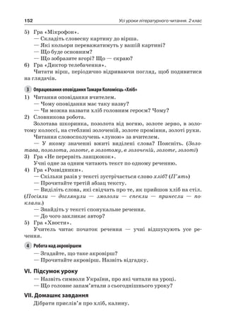 152 Усі уроки літературного читання. 2 клас
5)	 Гра «Мікрофон».
— Складіть словесну картину до вірша.
— Які кольори переважатимуть у вашій картині?
— Що буде основним?
— Що зобразите вгорі? Що — скраю?
6)	 Гра «Диктор телебачення».
Читати вірш, періодично відриваючи погляд, щоб подивитися
на глядачів.
3	 Опрацювання оповідання Тамари Коломієць «Хліб»
1)	Читання оповідання вчителем.
— Чому оповідання має таку назву?
— Чи можна назвати хліб головним героєм? Чому?
2)	 Словникова робота.
Золотава шкоринка, позолота від вогню, золоте зерно, в золо-
тому колоссі, на стеблині золоченій, золоте проміння, золоті руки.
Читання словосполучень «луною» за вчителем.
— У якому значенні вжиті виділені слова? Поясніть. (Золо-
тава, позолота, золоте, в золотому, в золоченій, золоте, золоті)
3)	 Гра «Не перервіть ланцюжок».
Учні одне за одним читають текст по одному реченню.
4)	 Гра «Розвідники».
— Скільки разів у тексті зустрічається слово хліб? (П’ять)
— Прочитайте третій абзац тексту.
— Виділіть слова, які свідчать про те, як прийшов хліб на стіл.
(Посіяли — доглянули — змололи — спекли — принесли — по-
клали.)
— Знайдіть у тексті спонукальне речення.
— До чого закликає автор?
5)	 Гра «Хвости».
Учитель читає початок речення — учні відшукують усе ре-
чення.
4	 Робота над акровіршем
— Згадайте, що таке акровірш?
— Прочитайте акровірш. Назвіть відгадку.
VI.	Підсумок уроку
— Назвіть символи України, про які читали на уроці.
— Що головне запам’ятали з сьогоднішнього уроку?
VII. Домашнє завдання
Дібрати прислів’я про хліб, калину.
 