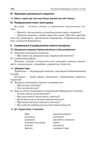 154 Усі уроки літературного читання. 2 клас
III.	Перевірка домашнього завдання
Робота в групах ( гра «Хто назве більше прислів’їв про хліб і калину»)
IV.	Повідомлення теми і мети уроку
На дошці — малюнок дівчини в українському національному кос-
тюмі.
— Назвіть, що належить до національного одягу українок?
— Дівочою окрасою з давніх-давен був вінок. Про його магічну
силу ми дізнаємося, прочитавши оповідання «Український віно-
чок» за Ольгою Кириченко.
V.	Сприймання й усвідомлення нового матеріалу
1	 Опрацювання оповідання «Український віночок» (заОльгоюКириченко)
1)	Читання оповідання вчителем.
— Що нового ви дізналися про український віночок?
2)	 Словникова робота.
Читання «луною» за вчителем слів: заміжжя, цілющі, власти-
вості, годувальниці, чудодійної, символізує, безліччу.
«Довідкове бюро»
Чудодійна — надприродне видатне, викликане божественними
силами.
Цілющий — який сприяє зміцненню і збереженню здоров’я;
корисний.
3)	Читання оповідання учнями «ланцюжком».
— Що нагадує віночок?
— Хто носив віночок?
4)	 Аналіз змісту оповідання з елементами вибіркового читання.
— З яких квітів плели віночок?
— Які властивості мали квіти у віночку?
— Коли мати плела дитині перший віночок?
— Що символізували стрічки у віночку?
— Яке дійство відбувалося на свято Івана Купала?
Гра «З’єднай квітку і її значення»
Мак
волошка
ромашка
дзвоник польовий
мальва
фіалка
сором’язливість
вдячність
простота і ніжність
краса
молодість
кохання і мир
 