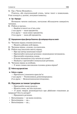 155I семестр
5)	 Гра «Читає Незнайко».
Учитель, або підготовлений учень, читає текст з помилками.
Учні плещуть у долоні, почувши помилку.
Гра «Торнадо»
Починати читати повільно, поступово збільшуючи швидкість
читання.
6)	 Робота в групах.
— Знайти в тексті по п’ять слів:
1-ша група — назв предметів;
2-га група — назв ознак предметів;
3-тя група — назв дій предметів.
2	 Опрацювання вірша Дмитра Павличка «Де найкраще місце на землі»
1)	Читання вірша учнями (мовчки).
— Назвіть дійових осіб вірша.
2)	Читання вірша «луною» за вчителем.
3)	 Робота над аналізом змісту вірша.
— Про що автор запитував сонце?
— Причитайте питальні речення з відповідною інтонацією.
— Прочитайте відповідь сонця.
— З якою інтонацією слід читати ці слова?
— Знайдіть і прочитайте спонукальне речення.
4)	Читання вірша за особами.
— У яких словах висловлена головна думка вірша?
3	 Робота над прислів’ями
Робота в групах
— Прочитати і пояснити прислів’я:
1-ша група — Таземлямила,дематинародила;
2-га група — Всякапташкасвоєгніздознає.
VI.	Підсумок за темою і розділом
— Пригадайте назву розділу.
— Назвіть теми, які він охоплює.
— У яких творах розповідається про дбайливе ставлення до
природи? Хто їх автори?
— Продовжте речення.
•	 Батьківщина — це наша колиска.
•	 Батьківщина — це...
•	 Батьківщина — це...
 