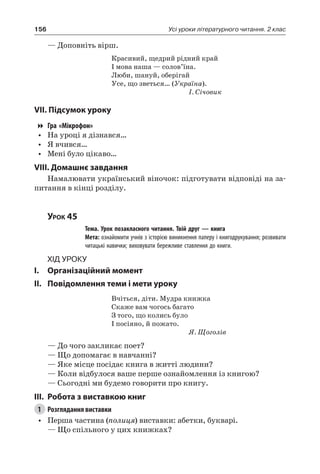 156 Усі уроки літературного читання. 2 клас
— Доповніть вірш.
Красивий, щедрий рідний край
І мова наша — солов’їна.
Люби, шануй, оберігай
Усе, що зветься… (Україна).
І. Січовик
VII. Підсумок уроку
Гра «Мікрофон»
•	 На уроці я дізнався…
•	 Я вчився…
•	 Мені було цікаво…
VIII. Домашнє завдання
Намалювати український віночок: підготувати відповіді на за-
питання в кінці розділу.
Урок 45
		 Тема. Урок позакласного читання. Твій друг — книга
		 Мета: ознайомити учнів з історією виникнення паперу і книгодрукування; розвивати
читацькі навички; виховувати бережливе ставлення до книги.
Хід уроку
I.	 Організаційний момент
II.	Повідомлення теми і мети уроку
Вчіться, діти. Мудра книжка
Скаже вам чогось багато
З того, що колись було
І посіяно, й пожато.
Я. Щоголів
— До чого закликає поет?
— Що допомагає в навчанні?
— Яке місце посідає книга в житті людини?
— Коли відбулося ваше перше ознайомлення із книгою?
— Сьогодні ми будемо говорити про книгу.
III.	Робота з виставкою книг
1	 Розглядання виставки
•	 Перша частина (полиця) виставки: абетки, букварі.
— Що спільного у цих книжках?
 