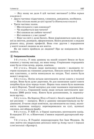 157I семестр
— Яку назву ви дали б цій частині виставки? («Моя перша
книжка»)
•	 Друга частина: підручники, словники, довідники, посібники.
— Яка спільна назва до цієї групи? («Навчальна книга»)
•	 Третя частина: казки.
— Що спільного у цих книжках?
— Чи подобається вам читати?
— Які книжки ви любите читати?
— Які книжки є у вас удома?
— Книг на світі є дуже багато. Вони відрізняються одна від од-
ної за змістом, розміром, оформленням. Книга розмовляє з людьми
різного віку, різних професій. Вона стає другом і порадником
у житті кожної людини на все життя.
Як же книга прийшла до людини? Про це повідомлять Все-
знайки.
2	 Повідомлення Всезнайок
1-й у ч е н ь. У сиву давнину на нашій планеті Земля не було
книжок у такому вигляді, як вони тепер. Сторінками стародавніх
книг були стіни печер, дерева, каміння.
2-й у ч е н ь. Згодом люди навчилися писати і малювати го-
строю палицею на глиняних дощечках. Писали книги на бамбуко-
вих пластинах, а потім нанизували на шкури. Такі книги були
важкі і незручні.
3-й у ч е н ь. Потім почали виготовляти легші книги з телячої
шкіри. Вони були дуже дорогими, бо для написання однієї книги
потрібна була ціла череда телят. Перша така книга була написана
в місті Пергамі. Такий матеріал для книг називався пергаментом.
4-й у ч е н ь. Справжній папір люди почали виготовляти при-
близно 2000 років тому. Книги були рукописними, їх перепису-
вали вручну.
5-й у ч е н ь. На берегах Нілу в Єгипті є безліч заростей болотя-
ної рослини — папірусу. Його у давнину використовували на бу-
дівництві. З часом люди помітили, що висихаючи на сонці, волок-
ниста серцевина папірусу перетворювалася на сухі, вузенькі
смужки, які вбирали фарбу.
6-й у ч е н ь. У XIII ст. в Європі навчились виготовляти папір.
В середині XV ст. в Німеччині з’явився перший друкарський вер-
стат.
7-й у ч е н ь. В Україні першодрукарем був Іван Федоров. За
своє життя він видрукував декілька книг (у тому числі і перший
слов’янський «Буквар»).
 