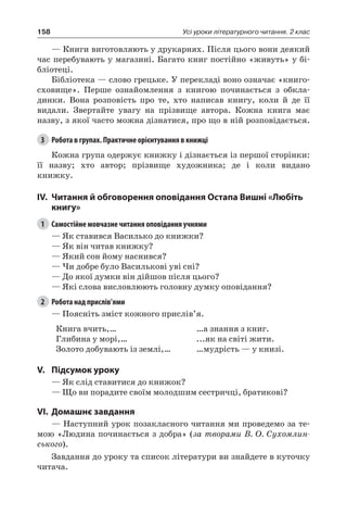 158 Усі уроки літературного читання. 2 клас
— Книги виготовляють у друкарнях. Після цього вони деякий
час перебувають у магазині. Багато книг постійно «живуть» у бі-
бліотеці.
Бібліотека — слово грецьке. У перекладі воно означає «книго-
сховище». Перше ознайомлення з книгою починається з обкла-
динки. Вона розповість про те, хто написав книгу, коли й де її
видали. Звертайте увагу на прізвище автора. Кожна книга має
назву, з якої часто можна дізнатися, про що в ній розповідається.
3	 Робота в групах. Практичне орієнтування в книжці
Кожна група одержує книжку і дізнається із першої сторінки:
її назву; хто автор; прізвище художника; де і коли видано
книжку.
IV.	 Читання й обговорення оповідання Остапа Вишні «Любіть
книгу»
1	 Самостійне мовчазне читання оповідання учнями
— Як ставився Василько до книжки?
— Як він читав книжку?
— Який сон йому наснився?
— Чи добре було Василькові уві сні?
— До якої думки він дійшов після цього?
— Які слова висловлюють головну думку оповідання?
2	 Робота над прислів’ями
— Поясніть зміст кожного прислів’я.
Книга вчить,…
Глибина у морі,…
Золото добувають із землі,…
…а знання з книг.
...як на світі жити.
…мудрість — у книзі.
V.	Підсумок уроку
— Як слід ставитися до книжок?
— Що ви порадите своїм молодшим сестричці, братикові?
VI.	Домашнє завдання
— Наступний урок позакласного читання ми проведемо за те-
мою «Людина починається з добра» (за творами В. О. Сухомлин-
ського).
Завдання до уроку та список літератури ви знайдете в куточку
читача.
 
