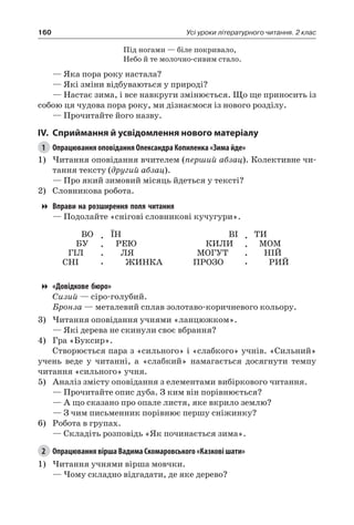 160 Усі уроки літературного читання. 2 клас
Під ногами — біле покривало,
Небо й те молочно-сивим стало.
— Яка пора року настала?
— Які зміни відбуваються у природі?
— Настає зима, і все навкруги змінюється. Що ще приносить із
собою ця чудова пора року, ми дізнаємося із нового розділу.
— Прочитайте його назву.
IV.	Сприймання й усвідомлення нового матеріалу
1	 Опрацювання оповідання Олександра Копиленка «Зима йде»
1)	Читання оповідання вчителем (перший абзац). Колективне чи-
тання тексту (другий абзац).
— Про який зимовий місяць йдеться у тексті?
2)	 Словникова робота.
Вправи на розширення поля читання
— Подолайте «снігові словникові кучугури».
ВО
БУ
ГІЛ
СНІ
.
.
.
.
ЇН
РЕЮ
ЛЯ
ЖИНКА
ВІ
КИЛИ
МОГУТ
ПРОЗО
.
.
.
.
ТИ
МОМ
НІЙ
РИЙ
«Довідкове бюро»
Сизий — сіро-голубий.
Бронза — металевий сплав золотаво-коричневого кольору.
3)	Читання оповідання учнями «ланцюжком».
— Які дерева не скинули своє вбрання?
4)	 Гра «Буксир».
Створюється пара з «сильного» і «слабкого» учнів. «Сильний»
учень веде у читанні, а «слабкий» намагається досягнути темпу
читання «сильного» учня.
5)	 Аналіз змісту оповідання з елементами вибіркового читання.
— Прочитайте опис дуба. З ким він порівнюється?
— А що сказано про опале листя, яке вкрило землю?
— З чим письменник порівнює першу сніжинку?
6)	 Робота в групах.
— Складіть розповідь «Як починається зима».
2	 Опрацювання вірша Вадима Скомаровського «Казкові шати»
1)	Читання учнями вірша мовчки.
— Чому складно відгадати, де яке дерево?
 