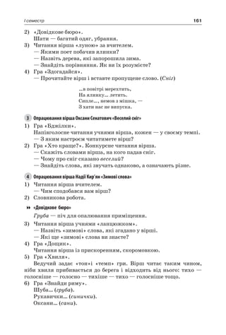 161I семестр
2)	 «Довідкове бюро».
Шати — багатий одяг, убрання.
3)	Читання вірша «луною» за вчителем.
— Якими поет побачив ялинки?
— Назвіть дерева, які запорошила зима.
— Знайдіть порівняння. Як ви їх розумієте?
4)	 Гра «Здогадайся».
— Прочитайте вірш і вставте пропущене слово. (Сніг)
…в повітрі мерехтить,
На ялинку… летить.
Сипле…, немов з мішка, —
З хати нас не випуска.
3	 Опрацювання вірша Оксани Сенатович «Веселий сніг»
1)	 Гра «Бджілки».
Напівголосне читання учнями вірша, кожен — у своєму темпі.
— З яким настроєм читатимете вірш?
2)	 Гра «Хто краще?». Конкурсне читання вірша.
— Скажіть словами вірша, на кого падав сніг.
— Чому про сніг сказано веселий?
— Знайдіть слова, які звучать однаково, а означають різне.
4	 Опрацювання вірша Надії Кир’ян «Зимові слова»
1)	Читання вірша вчителем.
— Чим сподобався вам вірш?
2)	 Словникова робота.
«Довідкове бюро»
Груба — піч для опалювання приміщення.
3)	Читання вірша учнями «ланцюжком».
— Назвіть «зимові» слова, які згадано у вірші.
— Які ще «зимові» слова ви знаєте?
4)	 Гра «Дощик».
Читання вірша із прискоренням, скоромовкою.
5)	 Гра «Хвиля».
Ведучий задає «тон»і «темп» гри. Вірш читає таким чином,
ніби хвиля прибивається до берега і відходить від нього: тихо —
голосніше — голосно — тихіше — тихо — голосніше тощо.
6)	 Гра «Знайди риму».
Шуба… (груба).
Рукавички… (синички).
Оксани… (сани).
 