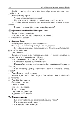 164 Усі уроки літературного читання. 2 клас
Вирій — теплі, південні краї, куди відлітають на зиму пере-
літні птахи.
3)	 Аналіз змісту вірша.
— Чому пташкам важко взимку?
— Від чого вони потерпають? (Найбільше — від голоду.)
— У яких рядках сказано про життя синичок під час суворої
зими?
— У яких — про стійкість цих мужніх пташок?
3	 Опрацювання вірша Анатолія Качана «Крихта хліба»
1)	Читання вірша вчителем.
— Яким пташкам поет присвячує свій вірш?
2)	 Словникова робота.
«Довідкове бюро»
Лісосмуга — смуга лісових насаджень.
Ожеледь — тонкий шар льоду на землі, деревах.
— Доберіть синоніми до слова завірюха. (Заметіль, віхола, хур-
делиця, хуртовина)
3)	 Гра «Рибки».
Читання учнями тексту мовчки, кожен — у своєму темпі, при
цьому діти можуть ворушити губами.
— Куди перебралися синиці? Чому?
— Як пташки просять про допомогу?
—	Прочитайте рядки, що найвиразніше передають бідування
пташок.
—	Яку важливу думку висловлює поет в останній строфі
вірша?
4)	 Гра «Диктор телебачення».
Читати вірш, періодично відриваючи погляд, щоб подивитися
на глядачів.
5)	 Гра «Знайди риму».
Сніговиці — синиці.
Тепла — села.
Морози — на дорозі.
Вікно — зерно.
Годівниці — дрібниця.
Відчувать — замерзать.
VI.	Підсумок уроку
— Що нового дізналися на сьогоднішньому уроці?
— Що вдалося вам найкраще?
— Що викликало труднощі?
 