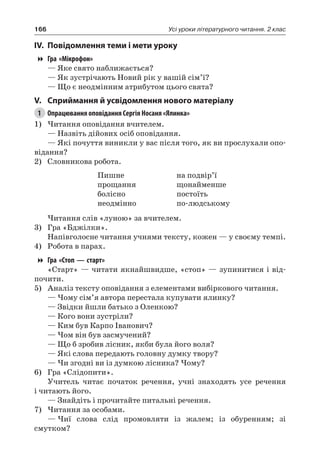 166 Усі уроки літературного читання. 2 клас
IV.	Повідомлення теми і мети уроку
Гра «Мікрофон»
— Яке свято наближається?
— Як зустрічають Новий рік у вашій сім’ї?
— Що є неодмінним атрибутом цього свята?
V.	Сприймання й усвідомлення нового матеріалу
1	 Опрацювання оповідання Сергія Носаня «Ялинка»
1)	Читання оповідання вчителем.
— Назвіть дійових осіб оповідання.
— Які почуття виникли у вас після того, як ви прослухали опо-
відання?
2)	 Словникова робота.
Пишне
прощання
болісно
неодмінно
на подвір’ї
щонайменше
постоїть
по-людському
Читання слів «луною» за вчителем.
3)	 Гра «Бджілки».
Напівголосне читання учнями тексту, кожен — у своєму темпі.
4)	 Робота в парах.
Гра «Стоп — старт»
«Старт» — читати якнайшвидше, «стоп» — зупинитися і від-
почити.
5)	 Аналіз тексту оповідання з елементами вибіркового читання.
— Чому сім’я автора перестала купувати ялинку?
— Звідки йшли батько з Оленкою?
— Кого вони зустріли?
— Ким був Карпо Іванович?
— Чом він був засмучений?
— Що б зробив лісник, якби була його воля?
— Які слова передають головну думку твору?
— Чи згодні ви із думкою лісника? Чому?
6)	 Гра «Слідопити».
Учитель читає початок речення, учні знаходять усе речення
і читають його.
— Знайдіть і прочитайте питальні речення.
7)	Читання за особами.
—	Чиї слова слід промовляти із жалем; із обуренням; зі
смутком?
 