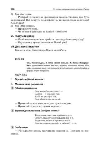168 Усі уроки літературного читання. 2 клас
5)	 Гра «Актори».
— Розіграйте сценку за прочитаним твором. Скільки має бути
виконавців? Які почуття слід передати, читаючи слова хлопчика?
А зайчика?
6)	 Гра «Мікрофон».
— Продовжте вірш.
— Чи схожий цей вірш на казку? Чим саме?
VI.	Підсумок уроку
— Який висновок можна зробити із сьогоднішнього уроку?
— Яку ялинку краще ставити на Новий рік?
VII. Домашнє завдання
Вивчити вірш Олександра Олеся напам’ять.
Урок 49
		 Тема. Новорічні дива. Л.  Глібов «Зимня пісенька». Ю.  Набока «Новорічко»
		 Мета: удосконалювати навички виразного, свідомого, правильного читання; збага-
чувати словниковий запас учнів; розвивати зв’язне мовлення; виховувати любов до
природи, почуття прекрасного.
Хід уроку
I.	 Організаційний момент
II.	Мовленнєва розминка
1	 Робота над скоромовкою
Сидів горобець на сосні, —
Заснув — і упав уві сні.
Якби не упав уві сні,
Сидів би він ще на сосні.
— Прочитайте повільно; швидко; дуже швидко.
— Прочитайте радісно; сумно; сердито.
2	 Звуконаслідувальна вправа. Гра «Що як звучить?»
Так колесо свистить пробите: с-с-с.
Сичить гусак старий сердитий: с-с-с.
Вода тече, співає в кранику: с-с-с.
Свистить завжди окріп у чайнику: с-с-с.
3	 Гра «Гусениця»
— Роз’єднайте слова, прочитайте прислів’я. Поясніть їх зна-
чення.
 