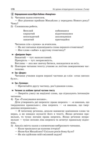 170 Усі уроки літературного читання. 2 клас
2	 Опрацювання казки Юрія Набоки «Новорічко»
1)	Читання казки вчителем.
— Яке рішення прийняв Михайлик у переддень Нового року?
Чому?
2)	 Словникова робота.
Веселий
кирпатий
непосидючий
завзятий
побоювався
відштовхнувся
заплющивши
пригощайся
Читання слів «луною» за вчителем.
— На які питання відповідають слова першого стовпчика?
— Яке слово «зайве» в другому стовпчику?
«Довідкове бюро»
Завзятий — тут: наполегливий.
Прикрість — тут: неприємність.
Битлива — яка має звичку битися, накидатися на всіх.
3)	 Повторне читання тексту учнями за логічно завершеними час-
тинами.
Гра «Дощик»
Читання учнями хором першої частини до слів: «отак високо
було».
Гра «Гусениця»
— Прочитайте другу частину, роз’єднавши слова.
Читання за особами третьої частини тексту
— Зверніть увагу на виділені слова, що підказують інтонацію
читання.
4)	 Гра «Голосування ногами».
Діти утворюють дві шеренги: права шеренга — «я вважаю, що
твердження правильне»; ліва шеренга — «я вважаю, що твер-
дження неправильне».
— Я читатиму речення, деколи навмисне замінивши слово чи
вираз, а ви швидко шукаєте його в тексті. Якщо речення пра-
вильне, то тупає ногами права шеренга. Якщо речення непра-
вильне — тупає ногами ліва шеренга та зачитує правильну відпо-
відь.
5)	 Аналіз змісту казки з елементами вибіркового читання.
— Коли трапилася ця казкова історія?
— Яким був Михайлик? Скільки років йому було?
— Як він здійснив свій сміливий задум?
 