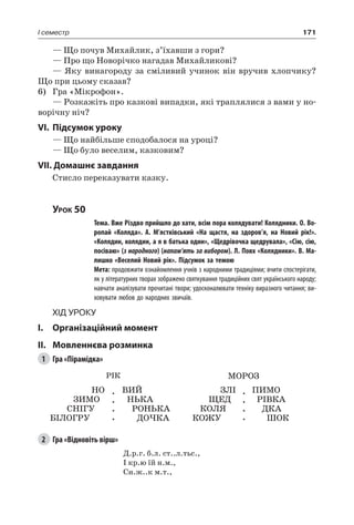 171I семестр
— Що почув Михайлик, з’їхавши з гори?
— Про що Новорічко нагадав Михайликові?
— Яку винагороду за сміливий учинок він вручив хлопчику?
Що при цьому сказав?
6)	 Гра «Мікрофон».
— Розкажіть про казкові випадки, які траплялися з вами у но-
ворічну ніч?
VI.	Підсумок уроку
— Що найбільше сподобалося на уроці?
— Що було веселим, казковим?
VII. Домашнє завдання
Стисло переказувати казку.
Урок 50
		 Тема. Вже Різдво прийшло до хати, всім пора колядувати! Колядники. О. Во-
ропай «Коляда». А.  М’ястківський «На щастя, на здоров’я, на Новий рік!».
«Колядин, колядин, а я в батька один», «Щедрівочка щедрувала», «Сію, сію,
посіваю» (з народного) (напам’ять за вибором). Л. Повх «Колядники». В. Ма-
лишко «Веселий Новий рік». Підсумок за темою
		 Мета: продовжити ознайомлення учнів з народними традиціями; вчити спостерігати,
як у літературних творах зображено святкування традиційних свят українського народу;
навчати аналізувати прочитані твори; удосконалювати техніку виразного читання; ви-
ховувати любов до народних звичаїв.
Хід уроку
I.	 Організаційний момент
II.	Мовленнєва розминка
1	 Гра «Пірамідка»
Рік МОРОЗ
НО
ЗИМО
СНІГУ
БІЛОГРУ
.
.
.
.
ВИЙ
НЬКА
РОНЬКА
ДОЧКА
ЗЛІ
ЩЕД
КОЛЯ
КОЖУ
.
.
.
.
ПИМО
РІВКА
ДКА
ШОК
2	 Гра «Відновіть вірш»
Д.р.г. б.л. ст..л.тьс.,
І кр.ю їй н.м.,
Сн.ж..к м.т.,
 