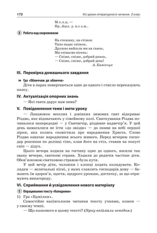 172 Усі уроки літературного читання. 2 клас
М.т.л.ц. —
Пр..йшл. д. н.с з.м..
3	 Робота над скоромовкою
На стежину, на стіжок
Тихо падає сніжок,
Дружно вийшли ми на ґанок,
Ми співаємо пісень:
— Сніже, сніже, добрий ранок,
— Сніже, сніже, добрий день!
А. Камінчук
III.	Перевірка домашнього завдання
Гра «Обличчям до обличчя»
Діти в парах повертаються одне до одного і стисло переказують
казку.
IV.	Актуалізація опорних знань
— Які свята дарує нам зима?
V.	Повідомлення теми і мети уроку
— Ланцюжок веселих і дзвінких зимових свят відкриває
Різдво, яке відзначають у сімейному колі. Святкування Різдва по-
чиналося напередодні — у Святвечір, різдвяне надвечір’я. У цей
день намагалися не їсти «до звізди» — до появи на небі першої
зірки, яка колись сповістила про народження Христа. Слово
Різдво означає народження всього живого. Перед вечерею госпо-
дар розсипав по долівці сіно, клав його на стіл, ставив на покуті
сніп — дідух.
Цього вечора ходили на гостину одне до одного, носили так
звану вечерю, святкові страви. Ходили до родичів частіше діти.
Обов’язковою святковою стравою була кутя.
У цей вечір діти, чоловіки і хлопці ходять колядувати. Ко-
лядки — величальні пісні, у яких славлять господарів дому — ба-
жають їм здоров’я, щастя, щедрого урожаю, достатку, за що отри-
мують винагороду.
VI.	Сприймання й усвідомлення нового матеріалу
1	 Опрацювання тексту «Колядники»
1)	 Гра «Бджілки».
Самостійне напівголосне читання тексту учнями, кожен —
у своєму темпі.
— Що казкового в цьому тексті? (Зірку впіймали неводом.)
 