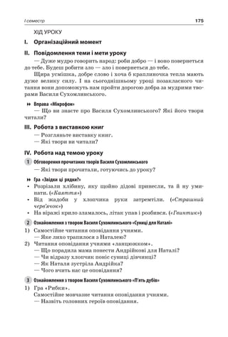 175I семестр
Хід уроку
I.	 Організаційний момент
II.	Повідомлення теми і мети уроку
— Дуже мудро говорить народ: роби добро — і воно повернеться
до тебе. Будеш робити зло — зло і повернеться до тебе.
Щира усмішка, добре слово і хоча б краплиночка тепла мають
дуже велику силу. І на сьогоднішньому уроці позакласного чи-
тання вони допоможуть нам пройти дорогою добра за мудрими тво-
рами Василя Сухомлинського.
Вправа «Мікрофон»
— Що ви знаєте про Василя Сухомлинського? Які його твори
читали?
III.	Робота з виставкою книг
— Розгляньте виставку книг.
— Які твори ви читали?
IV.	Робота над темою уроку
1	 Обговорення прочитаних творів Василя Сухомлинського
— Які твори прочитали, готуючись до уроку?
Гра «Звідки ці рядки?»
•	 Розрізали хлібину, яку щойно дідові принесли, та й ну уми-
нати. («Каяття»)
•	 Від жадоби у хлопчика руки затремтіли. («Страшний
черв’ячок»)
•	 На віражі крило зламалось, літак упав і розбився. («Гвинтик»)
2	 Ознайомлення з твором Василя Сухомлинського «Суниці для Наталі»
1)	 Самостійне читання оповідання учнями.
— Яке лихо трапилося з Наталею?
2)	Читання оповідання учнями «ланцюжком».
— Що порадила мама понести Андрійкові для Наталі?
— Чи відразу хлопчик поніс суниці дівчинці?
— Як Наталя зустріла Андрійка?
— Чого вчить нас це оповідання?
3	 Ознайомлення з твором Василя Сухомлинського «П’ять дубів»
1)	 Гра «Рибки».
Самостійне мовчазне читання оповідання учнями.
— Назвіть головних героїв оповідання.
 