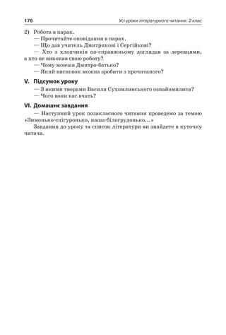 176 Усі уроки літературного читання. 2 клас
2)	 Робота в парах.
— Прочитайте оповідання в парах.
— Що дав учитель Дмитрикові і Сергійкові?
— Хто з хлопчиків по-справжньому доглядав за деревцями,
а хто не виконав свою роботу?
— Чому мовчав Дмитро-батько?
— Який висновок можна зробити з прочитаного?
V.	Підсумок уроку
— З якими творами Василя Сухомлинського ознайомилися?
— Чого вони нас вчать?
VI.	Домашнє завдання
— Наступний урок позакласного читання проведемо за темою
«Зимонько-снігуронько, наша-білогрудонько...»
Завдання до уроку та список літератури ви знайдете в куточку
читача.
 