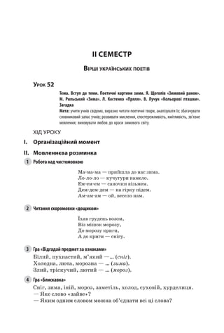 177
II семестр
Вірші українських поетів
Урок 52
		 Тема. Вступ до теми. Поетичні картини зими. Я. Щоголів «Зимовий ранок».
М.  Рильський «Зима». Л.  Костенко «Пряля». В.  Лучук «Кольорові пташки».
Загадка
		 Мета: учити учнів свідомо, виразно читати поетичні твори, аналізувати їх; збагачувати
словниковий запас учнів; розвивати мислення, спостережливість, кмітливість, зв’язне
мовлення; виховувати любов до краси зимового світу.
Хід уроку
I.	 Організаційний момент
II.	Мовленнєва розминка
1	 Робота над чистомовкою
Ма-ма-ма — прийшла до нас зима.
Ло-ло-ло — кучугури намело.
Ем-ем-ем — саночки візьмем.
Дем-дем-дем — на гірку підем.
Ам-ам-ам — ой, весело нам.
2	 Читання скоромовки «дощиком»
Їхав грудень возом,
Віз мішок морозу,
До морозу криги,
А до криги — снігу.
3	 Гра «Відгадай предмет за ознаками»
Білий, пухнастий, м’який —… (сніг).
Холодна, люта, морозна — … (зима).
Злий, тріскучий, лютий — … (мороз).
4	 Гра «Блискавка»
Сніг, зима, іній, мороз, заметіль, холод, суховій, хурделиця.
— Яке слово «зайве»?
— Яким одним словом можна об’єднати всі ці слова?
 