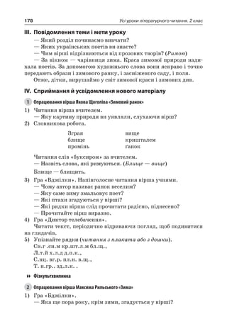 178 Усі уроки літературного читання. 2 клас
III.	Повідомлення теми і мети уроку
— Який розділ починаємо вивчати?
— Яких українських поетів ви знаєте?
— Чим вірші відрізняються від прозових творів? (Римою)
— За вікном — чарівниця зима. Краса зимової природи нади-
хала поетів. За допомогою художнього слова вони яскраво і точно
передають образи і зимового ранку, і засніженого саду, і поля.
Отже, дітки, вирушаймо у світ зимової краси і зимових див.
IV.	Сприймання й усвідомлення нового матеріалу
1	 Опрацювання вірша Якова Щоголіва «Зимовий ранок»
1)	Читання вірша вчителем.
— Яку картину природи ви уявляли, слухаючи вірш?
2)	 Словникова робота.
Зграя
блище
промінь
вище
кришталем
ґанок
Читання слів «буксиром» за вчителем.
— Назвіть слова, які римуються. (Блище — вище)
Блище — блищить.
3)	 Гра «Бджілки». Напівголосне читання вірша учнями.
— Чому автор називає ранок веселим?
— Яку саме зиму змальовує поет?
— Які птахи згадуються у вірші?
— Які рядки вірша слід прочитати радісно, піднесено?
— Прочитайте вірш виразно.
4)	 Гра «Диктор телебачення».
Читати текст, періодично відриваючи погляд, щоб подивитися
на глядачів.
5)	 Упізнайте рядки (читання з плаката або з дошки).
Сн.г .сн.м кр.шт.л.м бл.щ.,
Л.т.й х.л.д д.п.к.,
С.нц. вг.р. пл.н. в.щ.,
Т. н.гр.. зд.л.к. .
Фізкультхвилинка
2	 Опрацювання вірша Максима Рильського «Зима»
1)	 Гра «Бджілки».
— Яка ще пора року, крім зими, згадується у вірші?
 