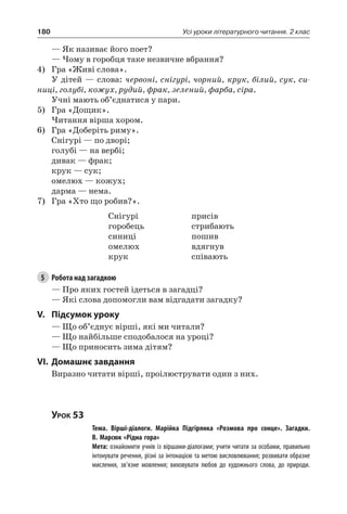 180 Усі уроки літературного читання. 2 клас
— Як називає його поет?
— Чому в горобця таке незвичне вбрання?
4)	 Гра «Живі слова».
У дітей — слова: червоні, снігурі, чорний, крук, білий, сук, си-
ниці, голубі, кожух, рудий, фрак, зелений, фарба, сіра.
Учні мають об’єднатися у пари.
5)	 Гра «Дощик».
Читання вірша хором.
6)	 Гра «Доберіть риму».
Снігурі — по дворі;
голубі — на вербі;
дивак — фрак;
крук — сук;
омелюх — кожух;
дарма — нема.
7)	 Гра «Хто що робив?».
Снігурі
горобець
синиці
омелюх
крук
присів
стрибають
пошив
вдягнув
співають
5	 Робота над загадкою
— Про яких гостей ідеться в загадці?
— Які слова допомогли вам відгадати загадку?
V.	Підсумок уроку
— Що об’єднує вірші, які ми читали?
— Що найбільше сподобалося на уроці?
— Що приносить зима дітям?
VI.	Домашнє завдання
Виразно читати вірші, проілюструвати один з них.
Урок 53
		 Тема. Вірші-діалоги. Марійка Підгірянка «Розмова про сонце». Загадки.
В. Марсюк «Рідна гора»
		 Мета: ознайомити учнів із віршами-діалогами; учити читати за особами, правильно
інтонувати речення, різні за інтонацією та метою висловлювання; розвивати образне
мислення, зв’язне мовлення; виховувати любов до художнього слова, до природи.
 