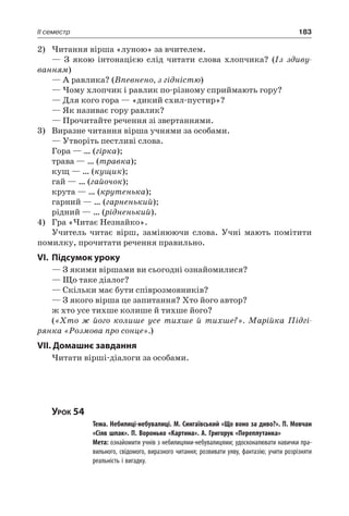 183II семестр
2)	Читання вірша «луною» за вчителем.
— З якою інтонацією слід читати слова хлопчика? (Із здиву-
ванням)
— А равлика? (Впевнено, з гідністю)
— Чому хлопчик і равлик по-різному сприймають гору?
— Для кого гора — «дикий схил-пустир»?
— Як називає гору равлик?
— Прочитайте речення зі звертаннями.
3)	 Виразне читання вірша учнями за особами.
— Утворіть пестливі слова.
Гора — … (гірка);
трава — … (травка);
кущ — … (кущик);
гай — … (гайочок);
крута — … (крутенька);
гарний — … (гарненький);
рідний — … (рідненький).
4)	 Гра «Читає Незнайко».
Учитель читає вірш, замінюючи слова. Учні мають помітити
помилку, прочитати речення правильно.
VI.	Підсумок уроку
— З якими віршами ви сьогодні ознайомилися?
— Що таке діалог?
— Скільки має бути співрозмовників?
— З якого вірша це запитання? Хто його автор?
ж хто усе тихше колише й тихше його?
(«Хто ж його колише усе тихше й тихше?». Марійка Підгі-
рянка «Розмова про сонце».)
VII. Домашнє завдання
Читати вірші-діалоги за особами.
Урок 54
		 Тема. Небилиці-небувалиці. М. Сингаївський «Що воно за диво?». П. Мовчан
«Сіяв шпак». П. Воронько «Картина». А. Григорук «Переплутанка»
		 Мета: ознайомити учнів з небилицями-небувалицями; удосконалювати навички пра-
вильного, свідомого, виразного читання; розвивати уяву, фантазію; учити розрізняти
реальність і вигадку.
 