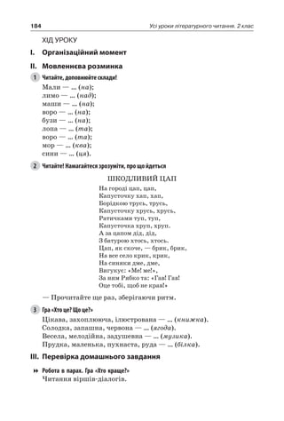 184 Усі уроки літературного читання. 2 клас
Хід уроку
I.	 Організаційний момент
II.	Мовленнєва розминка
1	 Читайте, доповнюйте склади!
Мали — … (на);
лимо — … (над);
маши — … (на);
воро — … (на);
бузи — … (на);
лопа — … (та);
воро — … (та);
мор — … (ква);
сини — … (ця).
2	 Читайте! Намагайтеся зрозуміти, про що йдеться
ШКОДЛИВИЙ ЦАП
На городі цап, цап,
Капусточку хап, хап,
Борідкою трусь, трусь,
Капусточку хрусь, хрусь,
Ратичками туп, туп,
Капусточка хруп, хруп.
А за цапом дід, дід,
З батурою хтось, хтось.
Цап, як скоче, — брик, брик,
На все село крик, крик,
На синяки дме, дме,
Вигукує: «Ме! ме!»,
За ним Рябко та: «Гав! Гав!
Оце тобі, щоб не крав!»
— Прочитайте ще раз, зберігаючи ритм.
3	 Гра «Хто це? Що це?»
Цікава, захоплююча, ілюстрована — … (книжка).
Солодка, запашна, червона — … (ягода).
Весела, мелодійна, задушевна — … (музика).
Прудка, маленька, пухнаста, руда — … (білка).
III.	Перевірка домашнього завдання
Робота в парах. Гра «Хто краще?»
Читання віршів-діалогів.
 