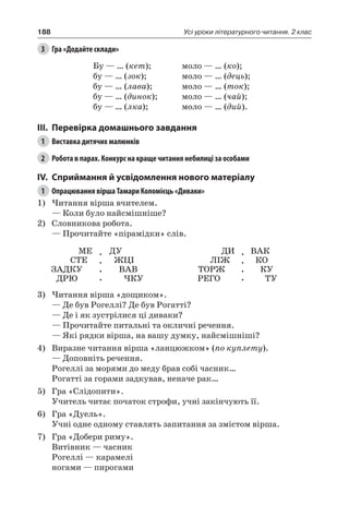 188 Усі уроки літературного читання. 2 клас
3	 Гра «Додайте склади»
Бу — … (кет);
бу — … (зок);
бу — … (лава);
бу — … (динок);
бу — … (лка);
моло — … (ко);
моло — … (дець);
моло — … (ток);
моло — … (чай);
моло — … (дий).
III.	Перевірка домашнього завдання
1	 Виставка дитячих малюнків
2	 Робота в парах. Конкурс на краще читання небилиці за особами
IV.	Сприймання й усвідомлення нового матеріалу
1	 Опрацювання вірша Тамари Коломієць «Диваки»
1)	Читання вірша вчителем.
— Коли було найсмішніше?
2)	 Словникова робота.
— Прочитайте «пірамідки» слів.
МЕ
СТЕ
ЗАДКУ
ДРЮ
.
.
.
.
ДУ
ЖЦІ
ВАВ
ЧКУ
ДИ
ЛІЖ
ТОРЖ
РЕГО
.
.
.
.
ВАК
КО
КУ
ТУ
3)	Читання вірша «дощиком».
— Де був Рогеллі? Де був Рогатті?
— Де і як зустрілися ці диваки?
— Прочитайте питальні та окличні речення.
— Які рядки вірша, на вашу думку, найсмішніші?
4)	 Виразне читання вірша «ланцюжком» (по куплету).
— Доповніть речення.
Рогеллі за морями до меду брав собі часник…
Рогатті за горами задкував, неначе рак…
5)	 Гра «Слідопити».
Учитель читає початок строфи, учні закінчують її.
6)	 Гра «Дуель».
Учні одне одному ставлять запитання за змістом вірша.
7)	 Гра «Добери риму».
Витівник — часник
Рогеллі — карамелі
ногами — пирогами
 