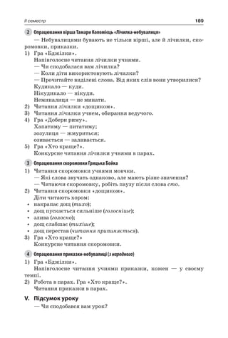 189II семестр
2	 Опрацювання вірша Тамари Коломієць «Лічилка-небувалиця»
— Небувалицями бувають не тільки вірші, але й лічилки, ско-
ромовки, приказки.
1)	 Гра «Бджілки».
Напівголосне читання лічилки учнями.
— Чи сподобалася вам лічилка?
— Коли діти використовують лічилки?
— Прочитайте виділені слова. Від яких слів вони утворилися?
Кудикало — куди.
Нікудикало — нікуди.
Неминалиця — не минати.
2)	Читання лічилки «дощиком».
3)	Читання лічилки учнем, обирання ведучого.
4)	 Гра «Добери риму».
Хапатиму — питатиму;
зозулиця — жмуриться;
озивається — заливається.
5)	 Гра «Хто краще?».
Конкурсне читання лічилки учнями в парах.
3	 Опрацювання скоромовки Грицька Бойка
1)	Читання скоромовки учнями мовчки.
— Які слова звучать однаково, але мають різне значення?
— Читаючи скоромовку, робіть паузу після слова сто.
2)	Читання скоромовки «дощиком».
Діти читають хором:
•	 накрапає дощ (тихо);
•	 дощ пускається сильніше (голосніше);
•	 злива (голосно);
•	 дощ слабшає (тихіше);
•	 дощ перестав (читання припиняється).
3)	 Гра «Хто краще?»
Конкурсне читання скоромовки.
4	 Опрацювання приказки-небувалиці (знародного)
1)	 Гра «Бджілки».
Напівголосне читання учнями приказки, кожен — у своєму
темпі.
2)	 Робота в парах. Гра «Хто краще?».
Читання приказки в парах.
V.	Підсумок уроку
— Чи сподобався вам урок?
 