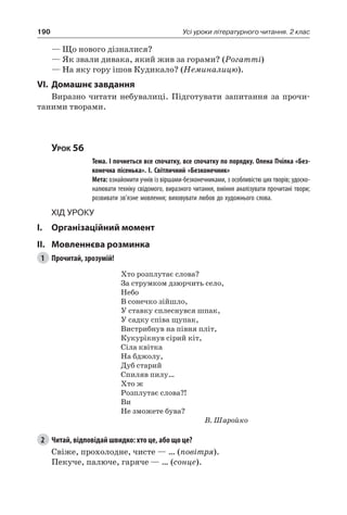 190 Усі уроки літературного читання. 2 клас
— Що нового дізналися?
— Як звали дивака, який жив за горами? (Рогатті)
— На яку гору ішов Кудикало? (Неминалицю).
VI.	Домашнє завдання
Виразно читати небувалиці. Підготувати запитання за прочи-
таними творами.
Урок 56
		 Тема. І почнеться все спочатку, все спочатку по порядку. Олена Пчілка «Без-
конечна пісенька». І. Світличний «Безконечник»
		 Мета: ознайомити учнів із віршами-безконечниками, з особливістю цих творів; удоско-
налювати техніку свідомого, виразного читання, вміння аналізувати прочитані твори;
розвивати зв’язне мовлення; виховувати любов до художнього слова.
Хід уроку
I.	 Організаційний момент
II.	Мовленнєва розминка
1	 Прочитай, зрозумій!
Хто розплутає слова?
За струмком дзюрчить село,
Небо
В сонечко зійшло,
У ставку сплеснувся шпак,
У садку співа щупак,
Вистрибнув на півня пліт,
Кукурікнув сірий кіт,
Сіла квітка
На бджолу,
Дуб старий
Спиляв пилу…
Хто ж
Розплутає слова?!
Ви
Не зможете бува?
В. Шаройко
2	 Читай, відповідай швидко: хто це, або що це?
Свіже, прохолодне, чисте — … (повітря).
Пекуче, палюче, гаряче — … (сонце).
 