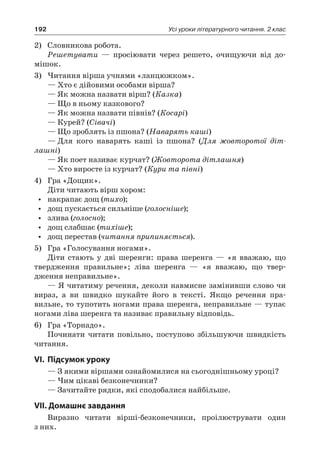 192 Усі уроки літературного читання. 2 клас
2)	 Словникова робота.
Решетувати — просіювати через решето, очищуючи від до-
мішок.
3)	Читання вірша учнями «ланцюжком».
— Хто є дійовими особами вірша?
— Як можна назвати вірш? (Казка)
— Що в ньому казкового?
— Як можна назвати півнів? (Косарі)
— Курей? (Сівачі)
— Що зроблять із пшона? (Наварять каші)
—	Для кого наварять каші із пшона? (Для жовторотої діт-
лашні)
— Як поет називає курчат? (Жовторота дітлашня)
— Хто виросте із курчат? (Кури та півні)
4)	 Гра «Дощик».
Діти читають вірш хором:
•	 накрапає дощ (тихо);
•	 дощ пускається сильніше (голосніше);
•	 злива (голосно);
•	 дощ слабшає (тихіше);
•	 дощ перестав (читання припиняється).
5)	 Гра «Голосування ногами».
Діти стають у дві шеренги: права шеренга — «я вважаю, що
твердження правильне»; ліва шеренга — «я вважаю, що твер-
дження неправильне».
— Я читатиму речення, деколи навмисне замінивши слово чи
вираз, а ви швидко шукайте його в тексті. Якщо речення пра-
вильне, то тупотить ногами права шеренга, неправильне — тупає
ногами ліва шеренга та називає правильну відповідь.
6)	 Гра «Торнадо».
Починати читати повільно, поступово збільшуючи швидкість
читання.
VI.	Підсумок уроку
— З якими віршами ознайомилися на сьогоднішньому уроці?
— Чим цікаві безконечники?
— Зачитайте рядки, які сподобалися найбільше.
VII. Домашнє завдання
Виразно читати вірші-безконечники, проілюструвати один
з них.
 
